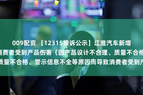 009配资 【12315投诉公示】江淮汽车新增2件投诉公示，涉及导致消费者受到产品伤害（因产品设计不合理、质量不合格、警示信息不全等原因而导致消费者受到产品伤害）问题等