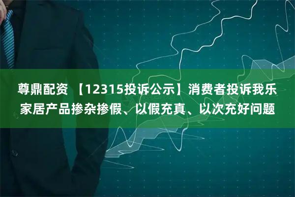 尊鼎配资 【12315投诉公示】消费者投诉我乐家居产品掺杂掺假、以假充真、以次充好问题