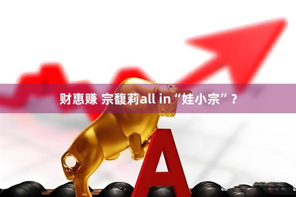 财惠赚 宗馥莉all in“娃小宗”？