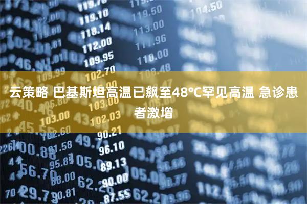 云策略 巴基斯坦高温已飙至48℃罕见高温 急诊患者激增