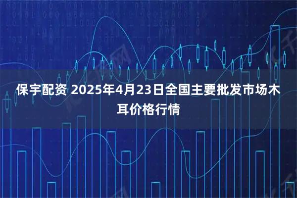 保宇配资 2025年4月23日全国主要批发市场木耳价格行情