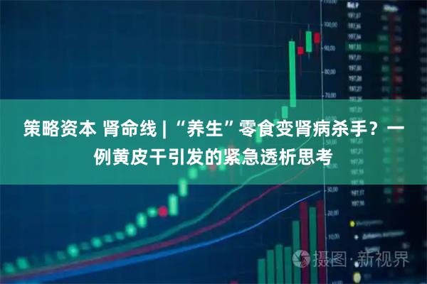 策略资本 肾命线 | “养生”零食变肾病杀手？一例黄皮干引发的紧急透析思考