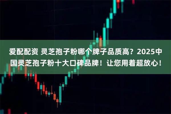 爱配配资 灵芝孢子粉哪个牌子品质高？2025中国灵芝孢子粉十大口碑品牌！让您用着超放心！