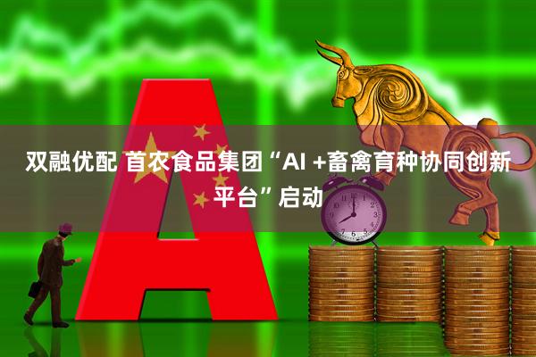 双融优配 首农食品集团“AI +畜禽育种协同创新平台”启动