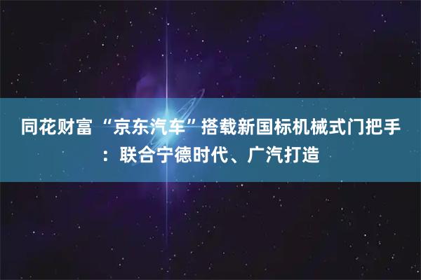 同花财富 “京东汽车”搭载新国标机械式门把手：联合宁德时代、广汽打造