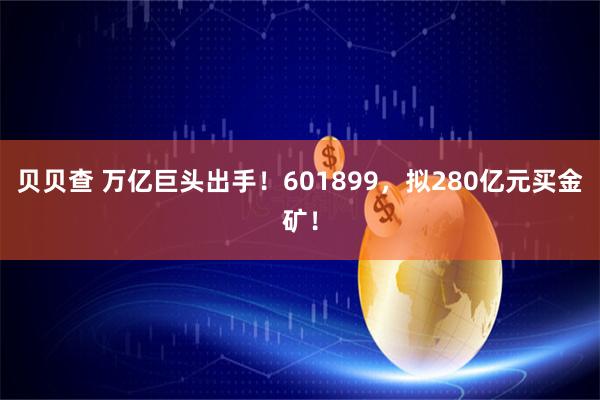 贝贝查 万亿巨头出手！601899，拟280亿元买金矿！