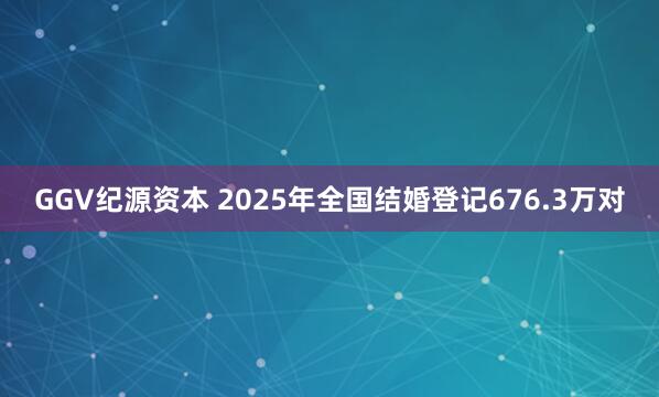 GGV纪源资本 2025年全国结婚登记676.3万对
