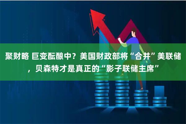 聚财略 巨变酝酿中？美国财政部将“合并”美联储，贝森特才是真正的“影子联储主席”