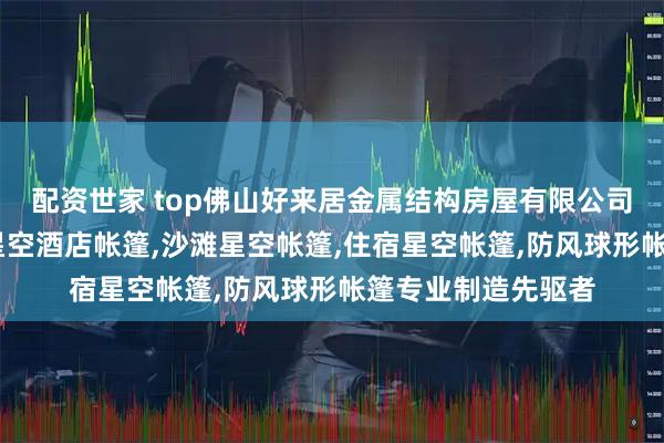 配资世家 top佛山好来居金属结构房屋有限公司：民宿星空帐篷,星空酒店帐篷,沙滩星空帐篷,住宿星空帐篷,防风球形帐篷专业制造先驱者