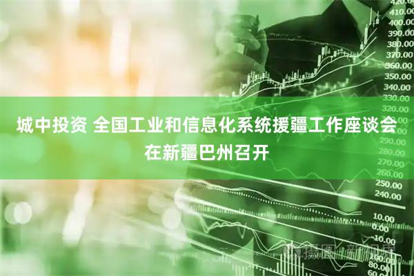 城中投资 全国工业和信息化系统援疆工作座谈会在新疆巴州召开