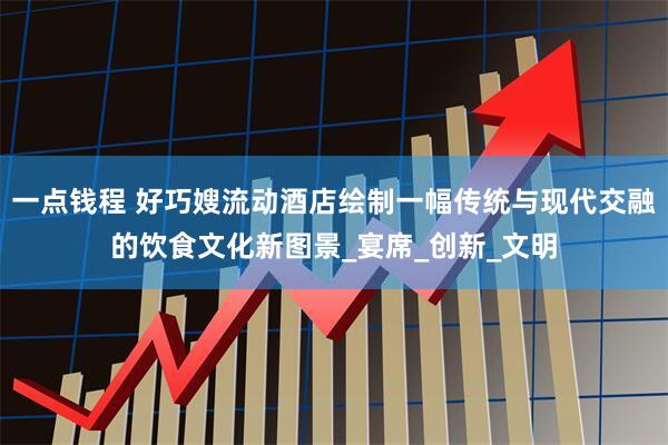 一点钱程 好巧嫂流动酒店绘制一幅传统与现代交融的饮食文化新图景_宴席_创新_文明