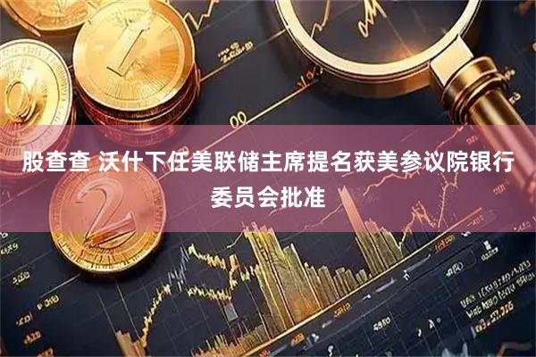 股查查 沃什下任美联储主席提名获美参议院银行委员会批准