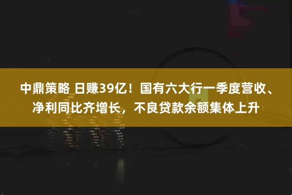 中鼎策略 日赚39亿！国有六大行一季度营收、净利同比齐增长，不良贷款余额集体上升
