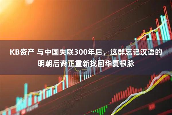KB资产 与中国失联300年后，这群忘记汉语的明朝后裔正重新找回华夏根脉