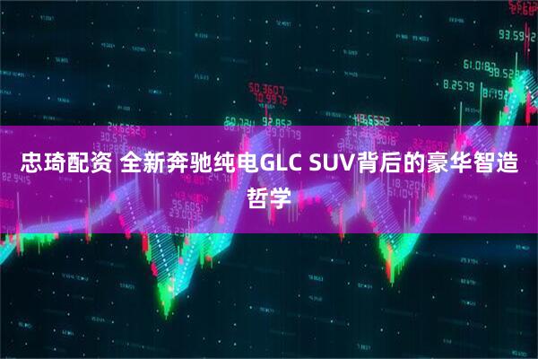忠琦配资 全新奔驰纯电GLC SUV背后的豪华智造哲学