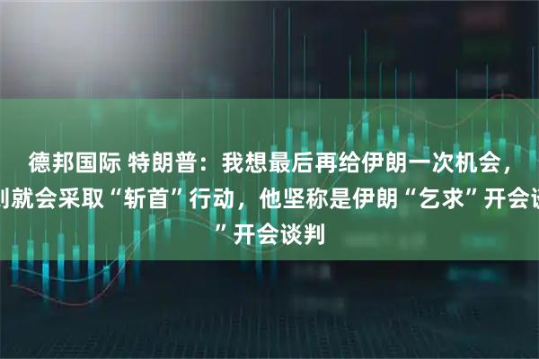 德邦国际 特朗普：我想最后再给伊朗一次机会，否则就会采取“斩首”行动，他坚称是伊朗“乞求”开会谈判